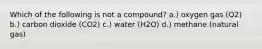 Which of the following is not a compound? a.) oxygen gas (O2) b.) carbon dioxide (CO2) c.) water (H2O) d.) methane (natural gas)