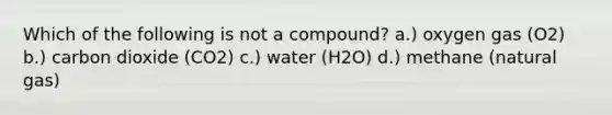 Which of the following is not a compound? a.) oxygen gas (O2) b.) carbon dioxide (CO2) c.) water (H2O) d.) methane (natural gas)