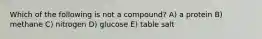 Which of the following is not a compound? A) a protein B) methane C) nitrogen D) glucose E) table salt
