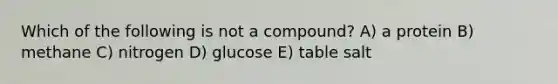 Which of the following is not a compound? A) a protein B) methane C) nitrogen D) glucose E) table salt