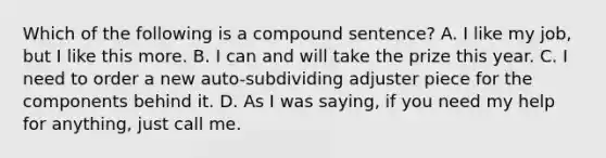 Which of the following is a compound sentence? A. I like my job, but I like this more. B. I can and will take the prize this year. C. I need to order a new auto-subdividing adjuster piece for the components behind it. D. As I was saying, if you need my help for anything, just call me.