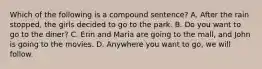 Which of the following is a compound sentence? A. After the rain stopped, the girls decided to go to the park. B. Do you want to go to the diner? C. Erin and Maria are going to the mall, and John is going to the movies. D. Anywhere you want to go, we will follow.