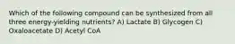 Which of the following compound can be synthesized from all three energy-yielding nutrients? A) Lactate B) Glycogen C) Oxaloacetate D) Acetyl CoA