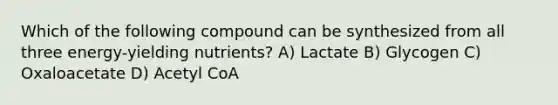 Which of the following compound can be synthesized from all three energy-yielding nutrients? A) Lactate B) Glycogen C) Oxaloacetate D) Acetyl CoA