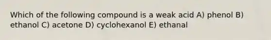 Which of the following compound is a weak acid A) phenol B) ethanol C) acetone D) cyclohexanol E) ethanal