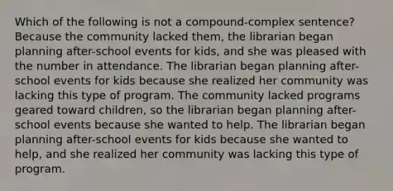 Which of the following is not a compound-complex sentence? Because the community lacked them, the librarian began planning after-school events for kids, and she was pleased with the number in attendance. The librarian began planning after-school events for kids because she realized her community was lacking this type of program. The community lacked programs geared toward children, so the librarian began planning after-school events because she wanted to help. The librarian began planning after-school events for kids because she wanted to help, and she realized her community was lacking this type of program.