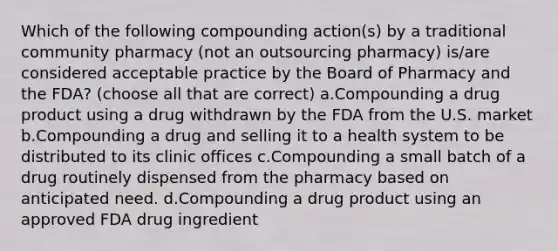 Which of the following compounding action(s) by a traditional community pharmacy (not an outsourcing pharmacy) is/are considered acceptable practice by the Board of Pharmacy and the FDA? (choose all that are correct) a.Compounding a drug product using a drug withdrawn by the FDA from the U.S. market b.Compounding a drug and selling it to a health system to be distributed to its clinic offices c.Compounding a small batch of a drug routinely dispensed from the pharmacy based on anticipated need. d.Compounding a drug product using an approved FDA drug ingredient