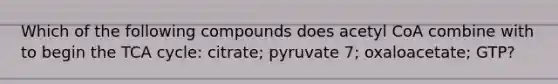 Which of the following compounds does acetyl CoA combine with to begin the TCA cycle: citrate; pyruvate 7; oxaloacetate; GTP?