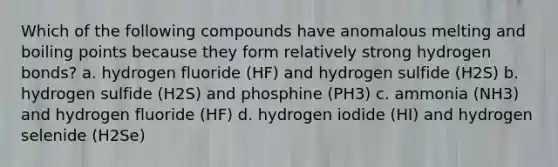 Which of the following compounds have anomalous melting and boiling points because they form relatively strong hydrogen bonds? a. hydrogen fluoride (HF) and hydrogen sulfide (H2S) b. hydrogen sulfide (H2S) and phosphine (PH3) c. ammonia (NH3) and hydrogen fluoride (HF) d. hydrogen iodide (HI) and hydrogen selenide (H2Se)