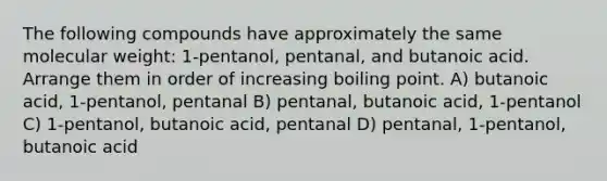 The following compounds have approximately the same molecular weight: 1-pentanol, pentanal, and butanoic acid. Arrange them in order of increasing boiling point. A) butanoic acid, 1-pentanol, pentanal B) pentanal, butanoic acid, 1-pentanol C) 1-pentanol, butanoic acid, pentanal D) pentanal, 1-pentanol, butanoic acid