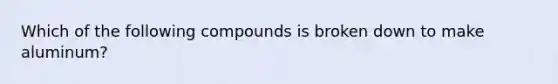 Which of the following compounds is broken down to make aluminum?