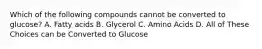 Which of the following compounds cannot be converted to glucose? A. Fatty acids B. Glycerol C. Amino Acids D. All of These Choices can be Converted to Glucose