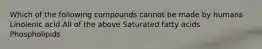 Which of the following compounds cannot be made by humans Linolenic acid All of the above Saturated fatty acids Phospholipids