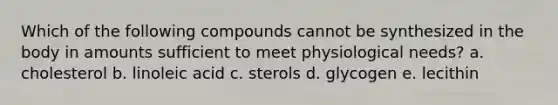 Which of the following compounds cannot be synthesized in the body in amounts sufficient to meet physiological needs?​ a. ​cholesterol b. ​linoleic acid c. ​sterols d. ​glycogen e. ​lecithin