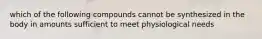 which of the following compounds cannot be synthesized in the body in amounts sufficient to meet physiological needs