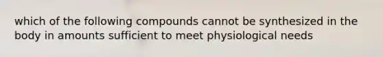 which of the following compounds cannot be synthesized in the body in amounts sufficient to meet physiological needs