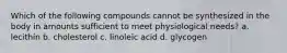 Which of the following compounds cannot be synthesized in the body in amounts sufficient to meet physiological needs? a. lecithin b. cholesterol c. linoleic acid d. glycogen