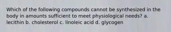 Which of the following compounds cannot be synthesized in the body in amounts sufficient to meet physiological needs? a. lecithin b. cholesterol c. linoleic acid d. glycogen