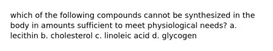 which of the following compounds cannot be synthesized in the body in amounts sufficient to meet physiological needs? a. lecithin b. cholesterol c. linoleic acid d. glycogen