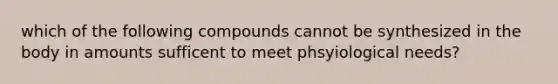 which of the following compounds cannot be synthesized in the body in amounts sufficent to meet phsyiological needs?