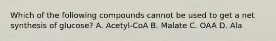 Which of the following compounds cannot be used to get a net synthesis of glucose? A. Acetyl-CoA B. Malate C. OAA D. Ala