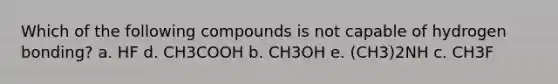 Which of the following compounds is not capable of hydrogen bonding? a. HF d. CH3COOH b. CH3OH e. (CH3)2NH c. CH3F