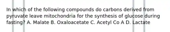 In which of the following compounds do carbons derived from pyruvate leave mitochondria for the synthesis of glucose during fasting? A. Malate B. Oxaloacetate C. Acetyl Co A D. Lactate