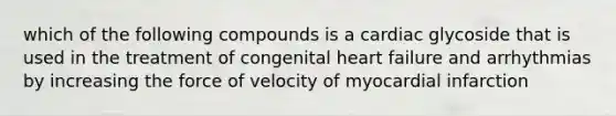 which of the following compounds is a cardiac glycoside that is used in the treatment of congenital heart failure and arrhythmias by increasing the force of velocity of myocardial infarction