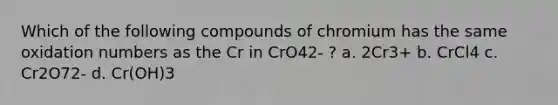 Which of the following compounds of chromium has the same oxidation numbers as the Cr in CrO42- ? a. 2Cr3+ b. CrCl4 c. Cr2O72- d. Cr(OH)3