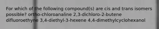 For which of the following compound(s) are cis and trans isomers possible? ortho-chloroanaline 2,3-dichloro-2-butene difluoroethyne 3,4-diethyl-3-hexene 4,4-dimethylcyclohexanol