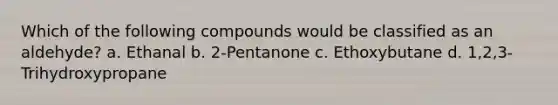 Which of the following compounds would be classified as an aldehyde? a. Ethanal b. 2-Pentanone c. Ethoxybutane d. 1,2,3-Trihydroxypropane