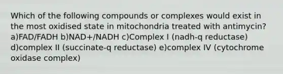 Which of the following compounds or complexes would exist in the most oxidised state in mitochondria treated with antimycin? a)FAD/FADH b)NAD+/NADH c)Complex I (nadh-q reductase) d)complex II (succinate-q reductase) e)complex IV (cytochrome oxidase complex)