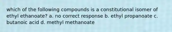 which of the following compounds is a constitutional isomer of ethyl ethanoate? a. no correct response b. ethyl propanoate c. butanoic acid d. methyl methanoate