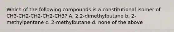 Which of the following compounds is a constitutional isomer of CH3-CH2-CH2-CH2-CH3? A. 2,2-dimethylbutane b. 2-methylpentane c. 2-methylbutane d. none of the above