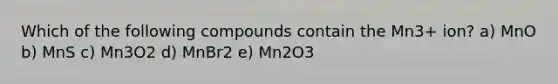 Which of the following compounds contain the Mn3+ ion? a) MnO b) MnS c) Mn3O2 d) MnBr2 e) Mn2O3