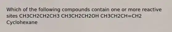 Which of the following compounds contain one or more reactive sites CH3CH2CH2CH3 CH3CH2CH2OH CH3CH2CH=CH2 Cyclohexane