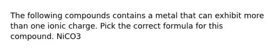 The following compounds contains a metal that can exhibit more than one ionic charge. Pick the correct formula for this compound. NiCO3