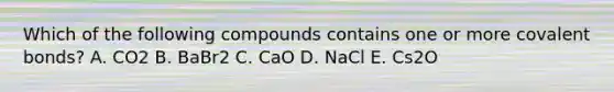 Which of the following compounds contains one or more covalent bonds? A. CO2 B. BaBr2 C. CaO D. NaCl E. Cs2O