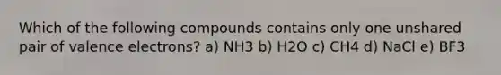 Which of the following compounds contains only one unshared pair of valence electrons? a) NH3 b) H2O c) CH4 d) NaCl e) BF3