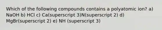 Which of the following compounds contains a polyatomic ion? a) NaOH b) HCl c) Ca(superscript 3)N(superscript 2) d) MgBr(superscript 2) e) NH (superscript 3)