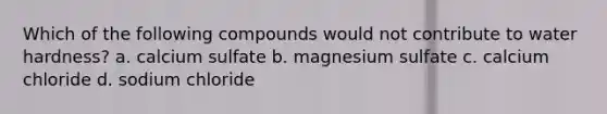 Which of the following compounds would not contribute to water hardness? a. calcium sulfate b. magnesium sulfate c. calcium chloride d. sodium chloride