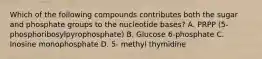 Which of the following compounds contributes both the sugar and phosphate groups to the nucleotide bases? A. PRPP (5- phosphoribosylpyrophosphate) B. Glucose 6-phosphate C. Inosine monophosphate D. 5- methyl thymidine