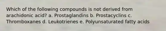 Which of the following compounds is not derived from arachidonic acid? a. Prostaglandins b. Prostacyclins c. Thromboxanes d. Leukotrienes e. Polyunsaturated fatty acids