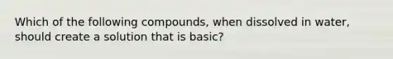 Which of the following compounds, when dissolved in water, should create a solution that is basic?