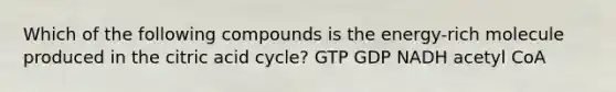 Which of the following compounds is the energy-rich molecule produced in the citric acid cycle? GTP GDP NADH acetyl CoA