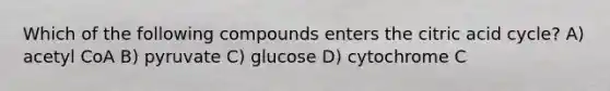 Which of the following compounds enters the citric acid cycle? A) acetyl CoA B) pyruvate C) glucose D) cytochrome C