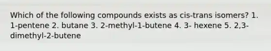 Which of the following compounds exists as cis-trans isomers? 1. 1-pentene 2. butane 3. 2-methyl-1-butene 4. 3- hexene 5. 2,3-dimethyl-2-butene