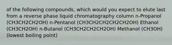 of the following compounds, which would you expect to elute last from a reverse phase liquid chromatography column n-Propanol (CH3CH2CH2OH) n-Pentanol (CH3CH2CH2CH2CH2OH) Ethanol (CH3CH2OH) n-Butanol (CH3CH2CH2CH2OH) Methanol (CH3OH) (lowest boiling point)