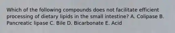 Which of the following compounds does not facilitate efficient processing of dietary lipids in the small intestine? A. Colipase B. Pancreatic lipase C. Bile D. Bicarbonate E. Acid