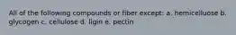 All of the following compounds or fiber except: a. hemicelluose b. glycogen c. cellulose d. ligin e. pectin